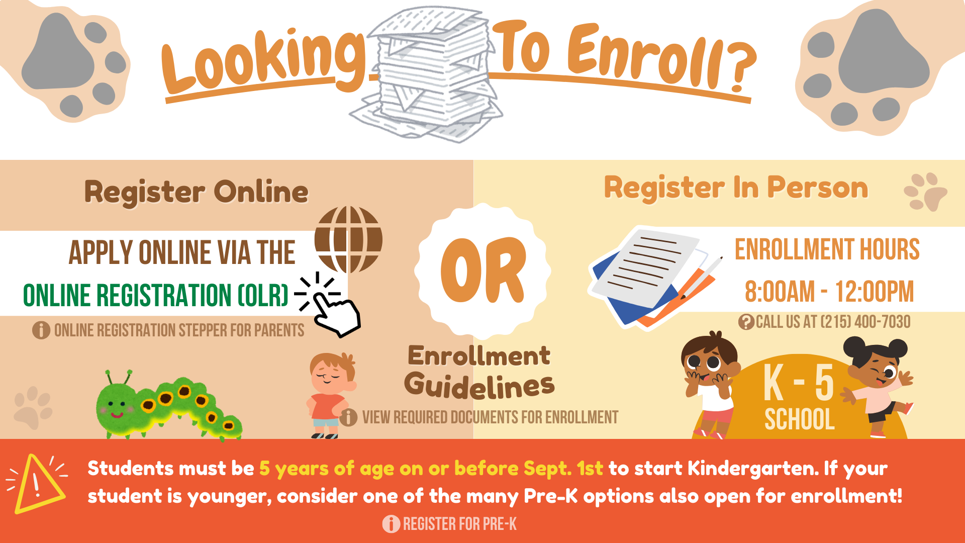 Enroll online (apply via online registration) or In Person (enrollment hours: 8am-12pm)Note: child must be 5 years old on or before Sept. 1st to start Kindergarten or consider pre-k enrollment. We are a K - 5 school.